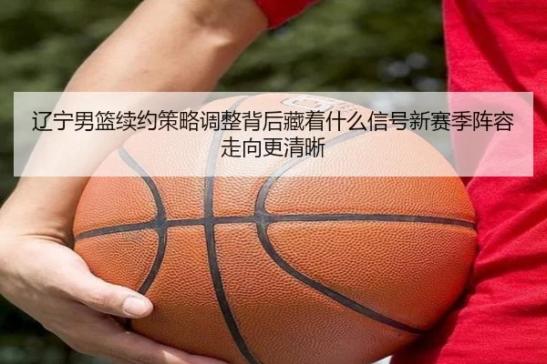 辽宁男篮续约策略调整背后藏着什么信号新赛季阵容走向更清晰